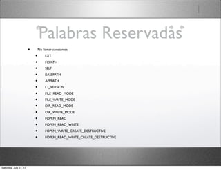 Palabras Reservadas
• No llamar constantes
• EXT
• FCPATH
• SELF
• BASEPATH
• APPPATH
• CI_VERSION
• FILE_READ_MODE
• FILE_WRITE_MODE
• DIR_READ_MODE
• DIR_WRITE_MODE
• FOPEN_READ
• FOPEN_READ_WRITE
• FOPEN_WRITE_CREATE_DESTRUCTIVE
• FOPEN_READ_WRITE_CREATE_DESTRUCTIVE
Saturday, July 27, 13
 
