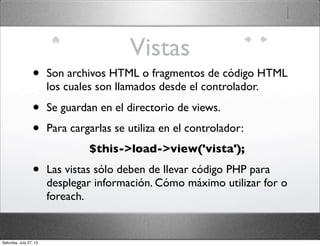 Vistas
• Son archivos HTML o fragmentos de código HTML
los cuales son llamados desde el controlador.
• Se guardan en el directorio de views.
• Para cargarlas se utiliza en el controlador:
$this->load->view('vista');
• Las vistas sólo deben de llevar código PHP para
desplegar información. Cómo máximo utilizar for o
foreach.
Saturday, July 27, 13
 