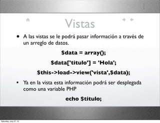 Vistas
• A las vistas se le podrá pasar información a través de
un arreglo de datos.
$data = array();
$data['titulo'] = 'Hola';
$this->load->view('vista',$data);
• Ya en la vista esta información podrá ser desplegada
como una variable PHP
echo $titulo;
Saturday, July 27, 13
 