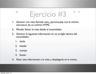 Ejercicio #3
1. Generar una vista llamada vista_ejercicio.php con la mínima
estructura de un archivo HTML.
2. Mandar llamar la vista desde el controlador.
3. Generar la siguiente información en un arreglo dentro del
controlador.
1. titulo
2. header
3. cuerpo
4. footer
4. Pasar esta información a la vista y desplegarla en la misma.
Saturday, July 27, 13
 