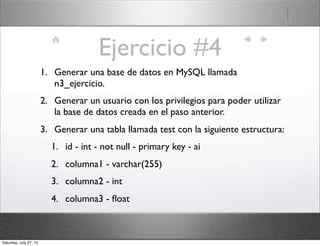 Ejercicio #4
1. Generar una base de datos en MySQL llamada
n3_ejercicio.
2. Generar un usuario con los privilegios para poder utilizar
la base de datos creada en el paso anterior.
3. Generar una tabla llamada test con la siguiente estructura:
1. id - int - not null - primary key - ai
2. columna1 - varchar(255)
3. columna2 - int
4. columna3 - ﬂoat
Saturday, July 27, 13
 