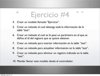 Ejercicio #4
4. Crear un modelo llamado “Ejercicio”.
5. Crear un método el cual obtenga toda la información de la
tabla “test”.
6. Crear un método al cual se le pase un parámetro en el que se
deﬁna el id del registro que se quiere obtener.
7. Crear un método para insertar información en la tabla ”test”.
8. Crear un método para actualizar informaicón en la tabla “test”.
9. Crear un método para eliminar un registro indicado en la tabla
“test”.
10. Mandar llamar este modelo desde el controlador.
Saturday, July 27, 13
 