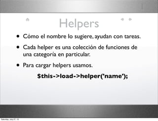 Helpers
• Cómo el nombre lo sugiere, ayudan con tareas.
• Cada helper es una colección de funciones de
una categoría en particular.
• Para cargar helpers usamos.
$this->load->helper('name');
Saturday, July 27, 13
 