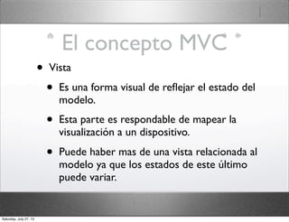 El concepto MVC
• Vista
• Es una forma visual de reﬂejar el estado del
modelo.
• Esta parte es respondable de mapear la
visualización a un dispositivo.
• Puede haber mas de una vista relacionada al
modelo ya que los estados de este último
puede variar.
Saturday, July 27, 13
 