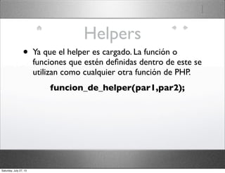 Helpers
• Ya que el helper es cargado. La función o
funciones que estén deﬁnidas dentro de este se
utilizan como cualquier otra función de PHP.
funcion_de_helper(par1,par2);
Saturday, July 27, 13
 