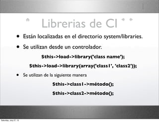 Librerias de CI
• Están localizadas en el directorio system/libraries.
• Se utilizan desde un controlador.
$this->load->library('class name');
$this->load->library(array('class1', 'class2'));
• Se utilizan de la siguiente manera
$this->class1->método();
$this->class2->método();
Saturday, July 27, 13
 