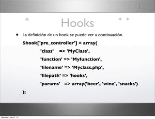 Hooks
• La deﬁnición de un hook se puede ver a continuación.
$hook['pre_controller'] = array(
             'class'    => 'MyClass',
             'function' => 'Myfunction',
             'ﬁlename' => 'Myclass.php',
             'ﬁlepath' => 'hooks',
             'params'   => array('beer', 'wine', 'snacks')
);
Saturday, July 27, 13
 