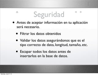 Seguridad
• Antes de aceptar información en tu aplicación
será necesario.
• Filtrar los datos obtenidos
• Validar los datos asegurándonos que es el
tipo correcto de dato, longitud, tamaño, etc.
• Escapar todos los datos antes de
insertarlos en la base de datos.
Saturday, July 27, 13
 