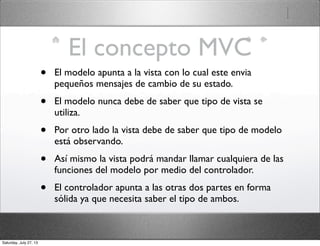El concepto MVC
• El modelo apunta a la vista con lo cual este envia
pequeños mensajes de cambio de su estado.
• El modelo nunca debe de saber que tipo de vista se
utiliza.
• Por otro lado la vista debe de saber que tipo de modelo
está observando.
• Así mismo la vista podrá mandar llamar cualquiera de las
funciones del modelo por medio del controlador.
• El controlador apunta a las otras dos partes en forma
sólida ya que necesita saber el tipo de ambos.
Saturday, July 27, 13
 