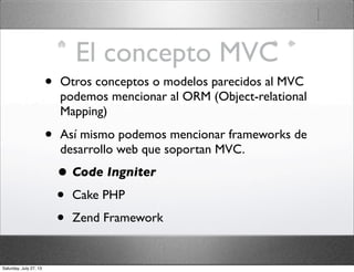 El concepto MVC
• Otros conceptos o modelos parecidos al MVC
podemos mencionar al ORM (Object-relational
Mapping)
• Así mismo podemos mencionar frameworks de
desarrollo web que soportan MVC.
• Code Ingniter
• Cake PHP
• Zend Framework
Saturday, July 27, 13
 