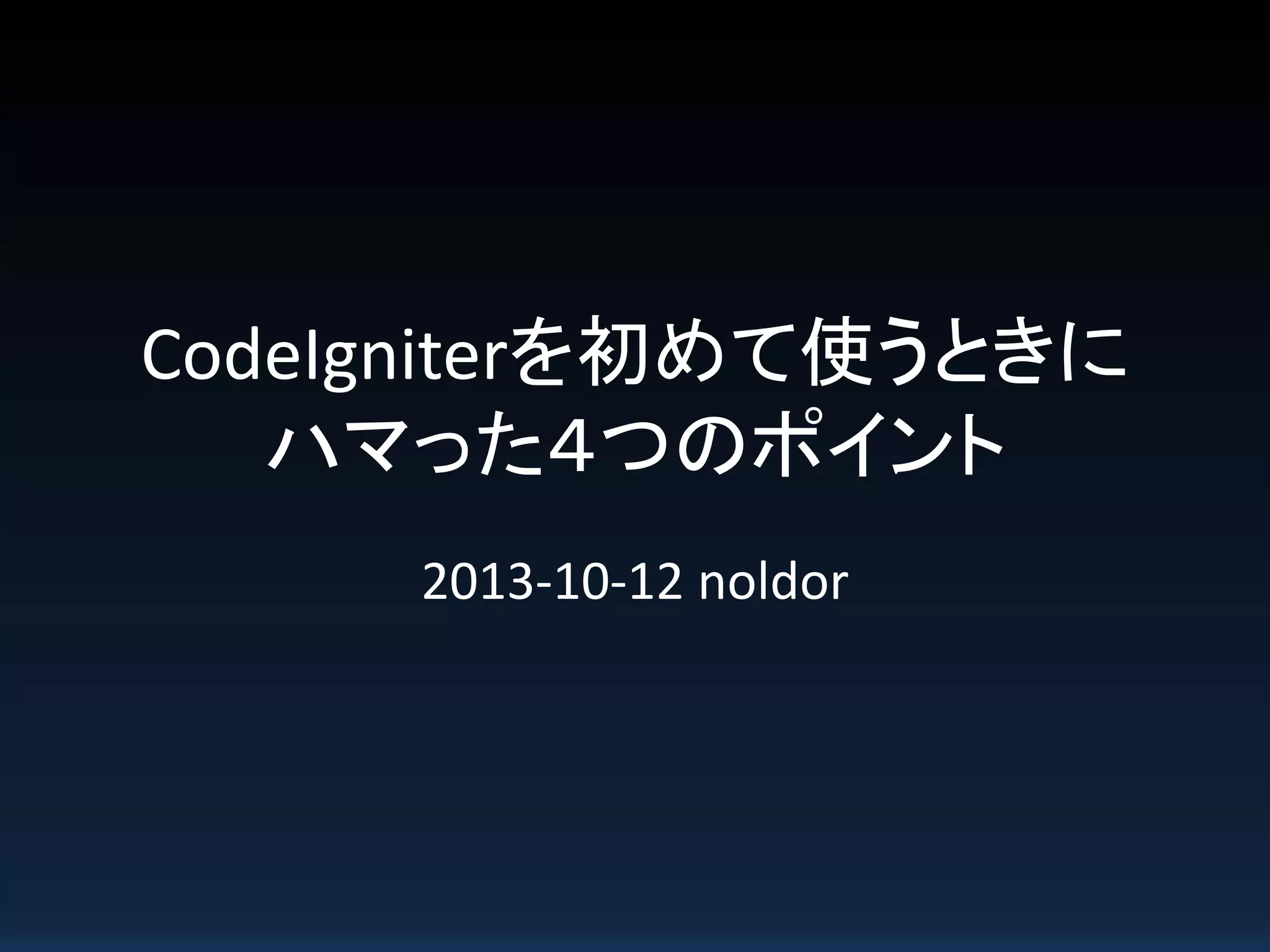 CodeIgniterを初めて使うときに
ハマった４つのポイント
2013-10-12 noldor
 