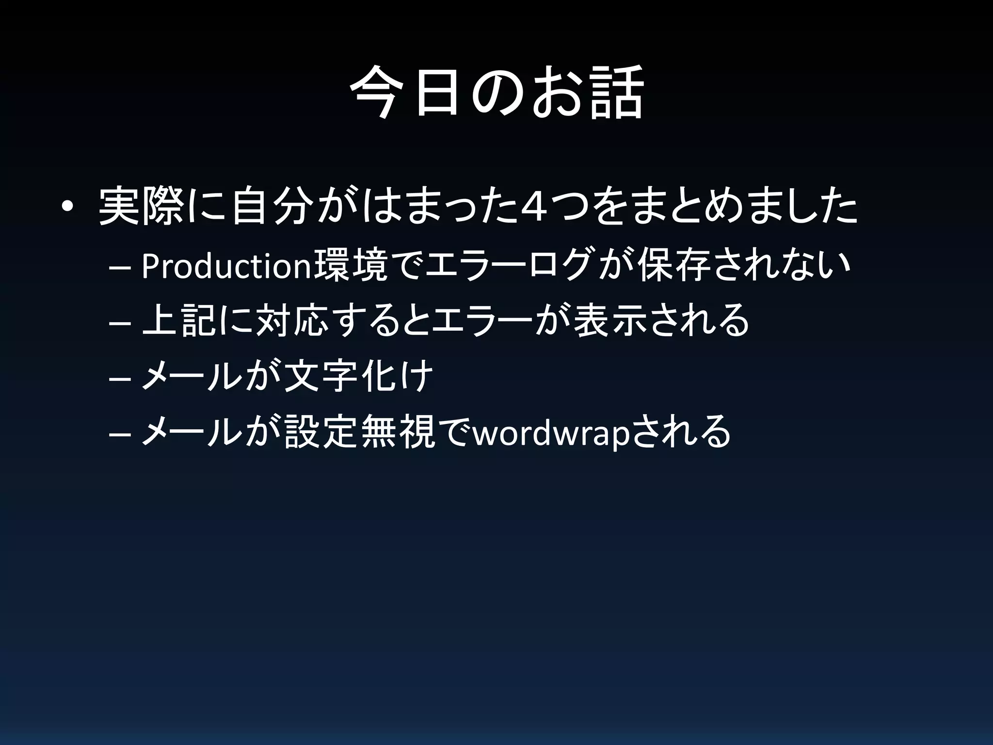 今日のお話
• 実際に自分がはまった４つをまとめました
– Production環境でエラーログが保存されない
– 上記に対応するとエラーが表示される
– メールが文字化け
– メールが設定無視でwordwrapされる
 