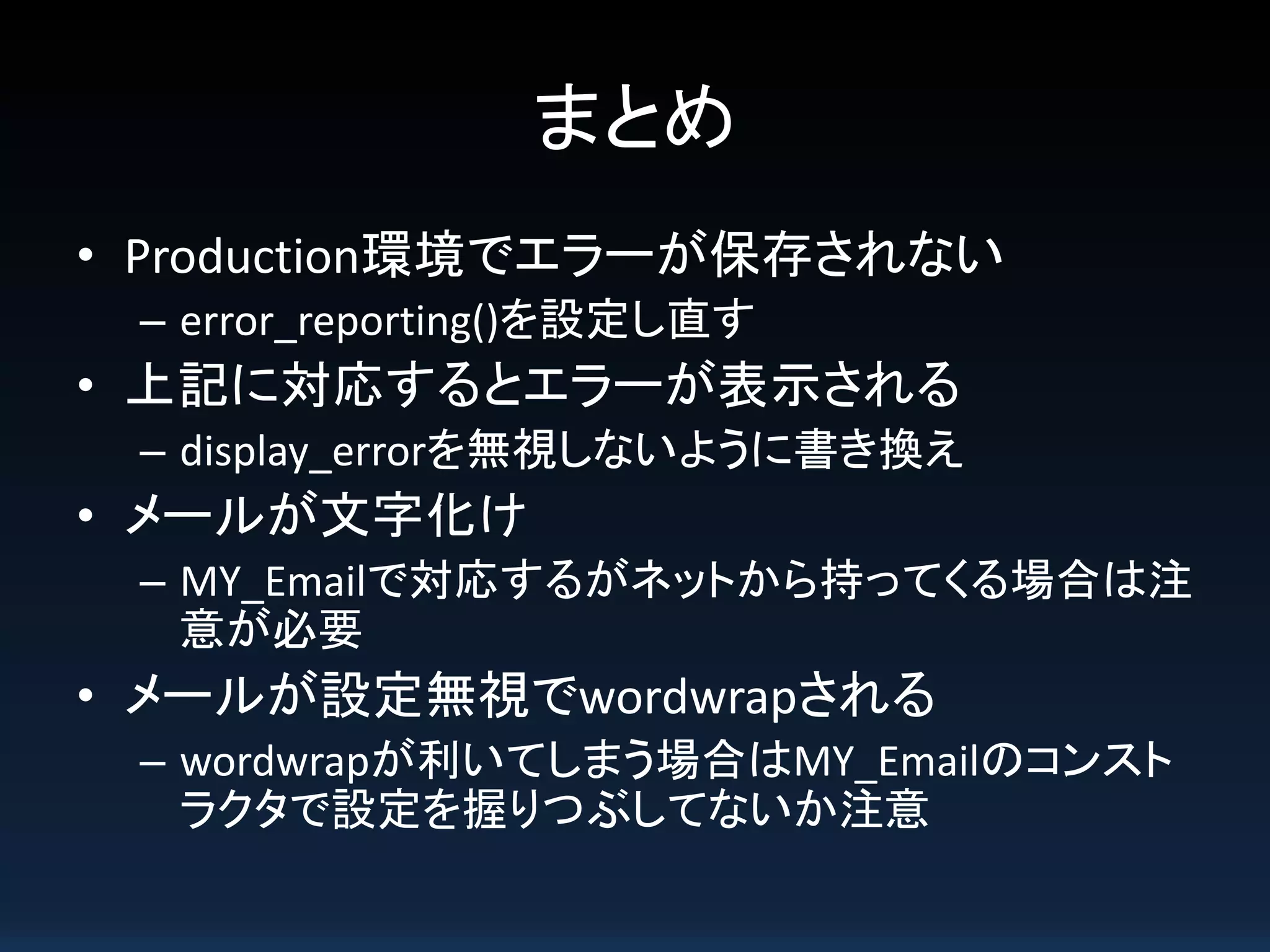 まとめ
• Production環境でエラーが保存されない
– error_reporting()を設定し直す
• 上記に対応するとエラーが表示される
– display_errorを無視しないように書き換え
• メールが文字化け
– MY_Emailで対応するがネットから持ってくる場合は注
意が必要
• メールが設定無視でwordwrapされる
– wordwrapが利いてしまう場合はMY_Emailのコンスト
ラクタで設定を握りつぶしてないか注意
 