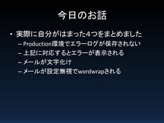 今日のお話
• 実際に自分がはまった４つをまとめました
– Production環境でエラーログが保存されない
– 上記に対応するとエラーが表示される
– メールが文字化け
– メールが設定無視でwordwrapされる
 