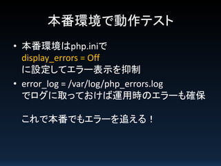 本番環境で動作テスト
• 本番環境はphp.iniで
display_errors = Off
に設定してエラー表示を抑制
• error_log = /var/log/php_errors.log
でログに取っておけば運用時のエラーも確保
これで本番でもエラーを追える！

 