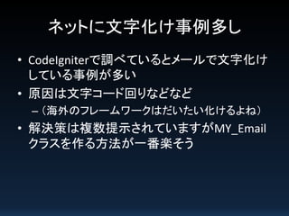ネットに文字化け事例多し
• CodeIgniterで調べているとメールで文字化け
している事例が多い
• 原因は文字コード回りなどなど
– （海外のフレームワークはだいたい化けるよね）

• 解決策は複数提示されていますがMY_Email
クラスを作る方法が一番楽そう

 