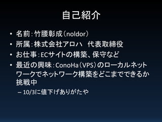 自己紹介
•
•
•
•

名前：竹腰彰成（noldor）
所属：株式会社アロハ 代表取締役
お仕事：ECサイトの構築、保守など
最近の興味：ConoHa（VPS）のローカルネット
ワークでネットワーク構築をどこまでできるか
挑戦中
– 10/3に値下げありがたや

 
