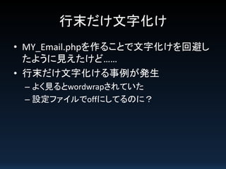 行末だけ文字化け
• MY_Email.phpを作ることで文字化けを回避し
たように見えたけど……
• 行末だけ文字化ける事例が発生
– よく見るとwordwrapされていた
– 設定ファイルでoffにしてるのに？

 