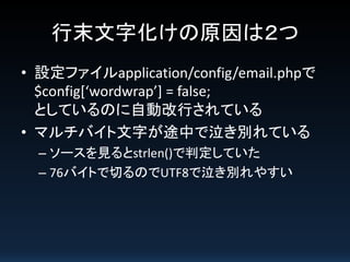 行末文字化けの原因は２つ
• 設定ファイルapplication/config/email.phpで
$config[‘wordwrap’] = false;
としているのに自動改行されている
• マルチバイト文字が途中で泣き別れている
– ソースを見るとstrlen()で判定していた
– 76バイトで切るのでUTF8で泣き別れやすい

 