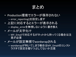 まとめ
• Production環境でエラーが保存されない
– error_reporting()を設定し直す

• 上記に対応するとエラーが表示される
– display_errorを無視しないように書き換え

• メールが文字化け
– MY_Emailで対応するがネットから持ってくる場合は注
意が必要

• メールが設定無視でwordwrapされる
– wordwrapが利いてしまう場合はMY_Emailのコンスト
ラクタで設定を握りつぶしてないか注意

 