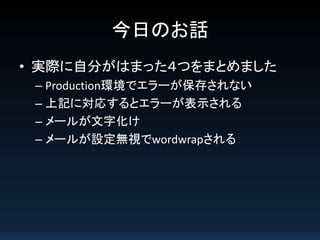 今日のお話
• 実際に自分がはまった４つをまとめました
– Production環境でエラーが保存されない
– 上記に対応するとエラーが表示される
– メールが文字化け
– メールが設定無視でwordwrapされる

 