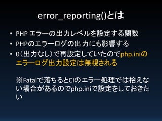 error_reporting()とは
• PHP エラーの出力レベルを設定する関数
• PHPのエラーログの出力にも影響する
• 0（出力なし）で再設定していたのでphp.iniの
エラーログ出力設定は無視される
※Fatalで落ちるとCIのエラー処理では拾えな
い場合があるのでphp.iniで設定をしておきた
い

 