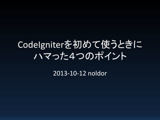 CodeIgniterを初めて使うときに
ハマった４つのポイント
2013-10-12 noldor

 