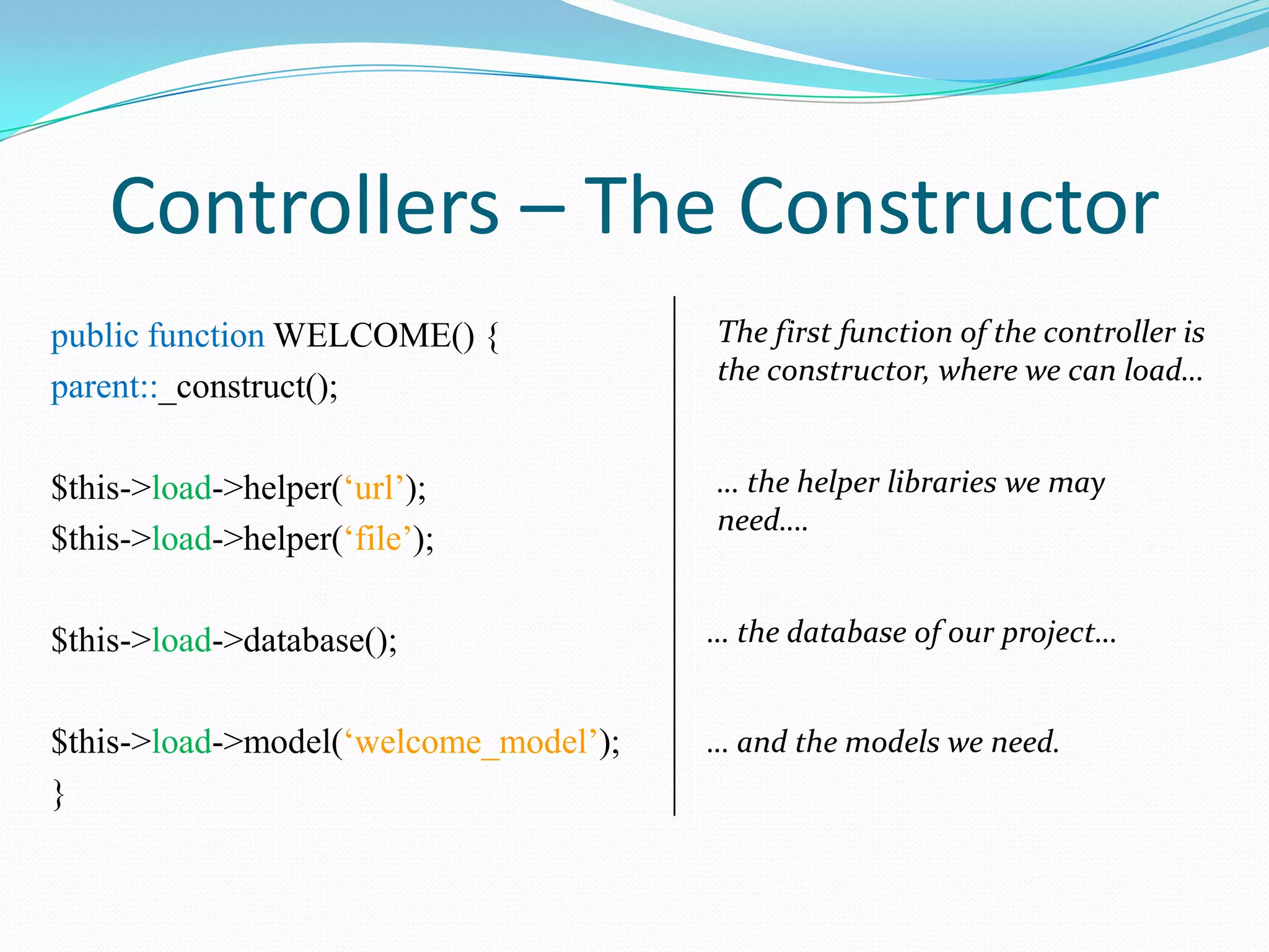 Controllers – The Constructor public function WELCOME() { parent::_construct(); The first function of the controller is the constructor, where we can load… $this->load->helper(‘url’); $this->load->helper(‘file’); … the helper libraries we may need…. $this->load->database(); … the database of our project… $this->load->model(‘welcome_model’); } … and the models we need. 