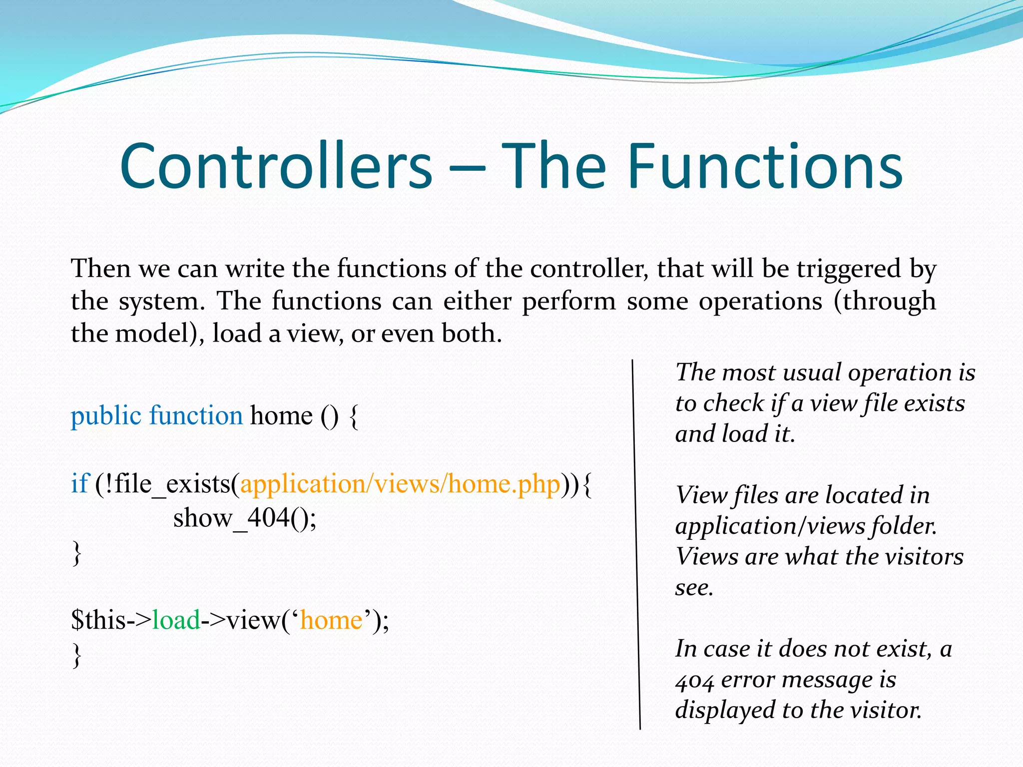 Controllers – The Functions Then we can write the functions of the controller, that will be triggered by the system. The functions can either perform some operations (through the model), load a view, or even both. public function home () { if (!file_exists(application/views/home.php)){ show_404(); } $this->load->view(‘home’); } The most usual operation is to check if a view file exists and load it. View files are located in application/views folder. Views are what the visitors see. In case it does not exist, a 404 error message is displayed to the visitor. 