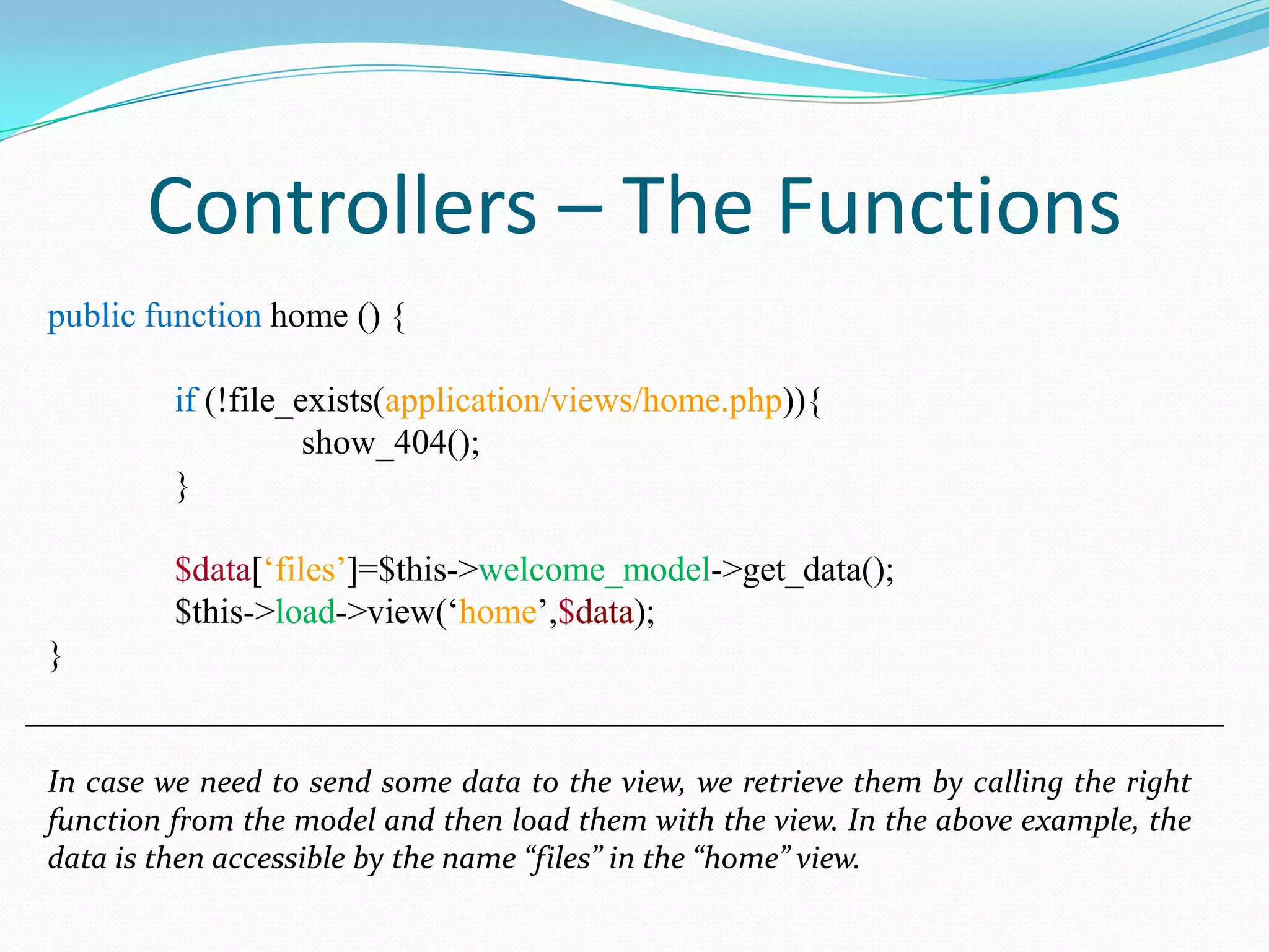 Controllers – The Functions public function home () { if (!file_exists(application/views/home.php)){ show_404(); } $data[‘files’]=$this->welcome_model->get_data(); $this->load->view(‘home’,$data); } In case we need to send some data to the view, we retrieve them by calling the right function from the model and then load them with the view. In the above example, the data is then accessible by the name “files” in the “home” view. 