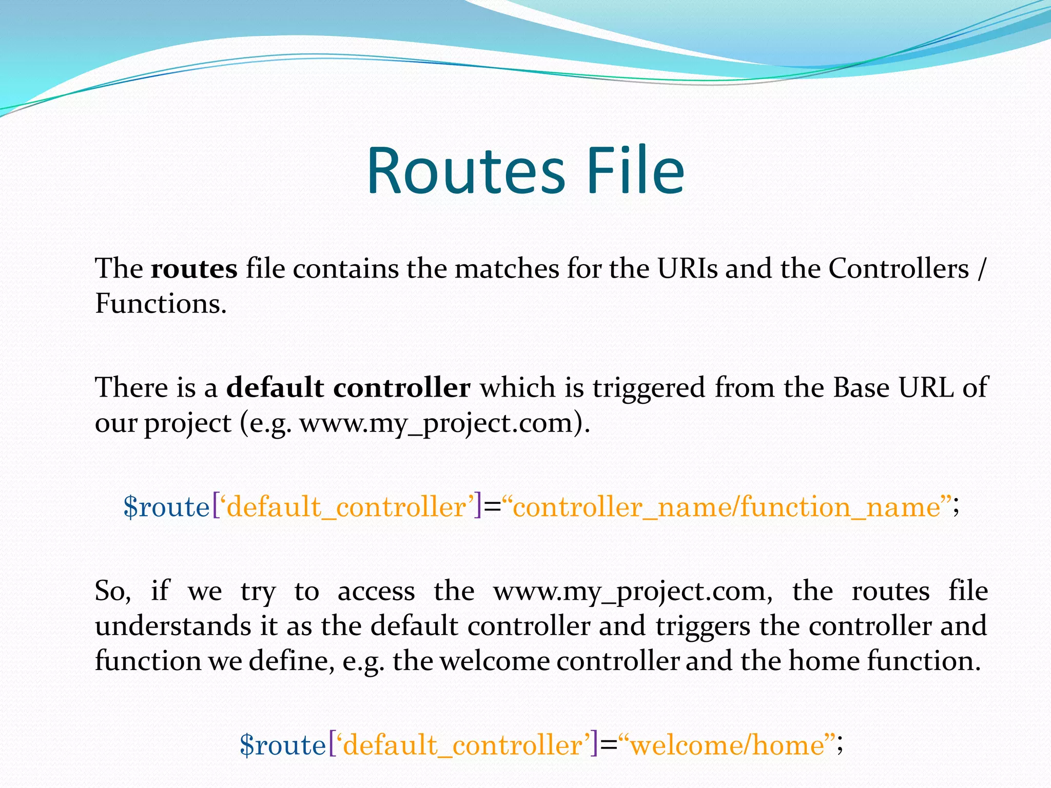 Routes File The routes file contains the matches for the URIs and the Controllers / Functions. There is a default controller which is triggered from the Base URL of our project (e.g. www.my_project.com). $route[„default_controller‟]=“controller_name/function_name”; So, if we try to access the www.my_project.com, the routes file understands it as the default controller and triggers the controller and function we define, e.g. the welcome controller and the home function. $route[„default_controller‟]=“welcome/home”; 