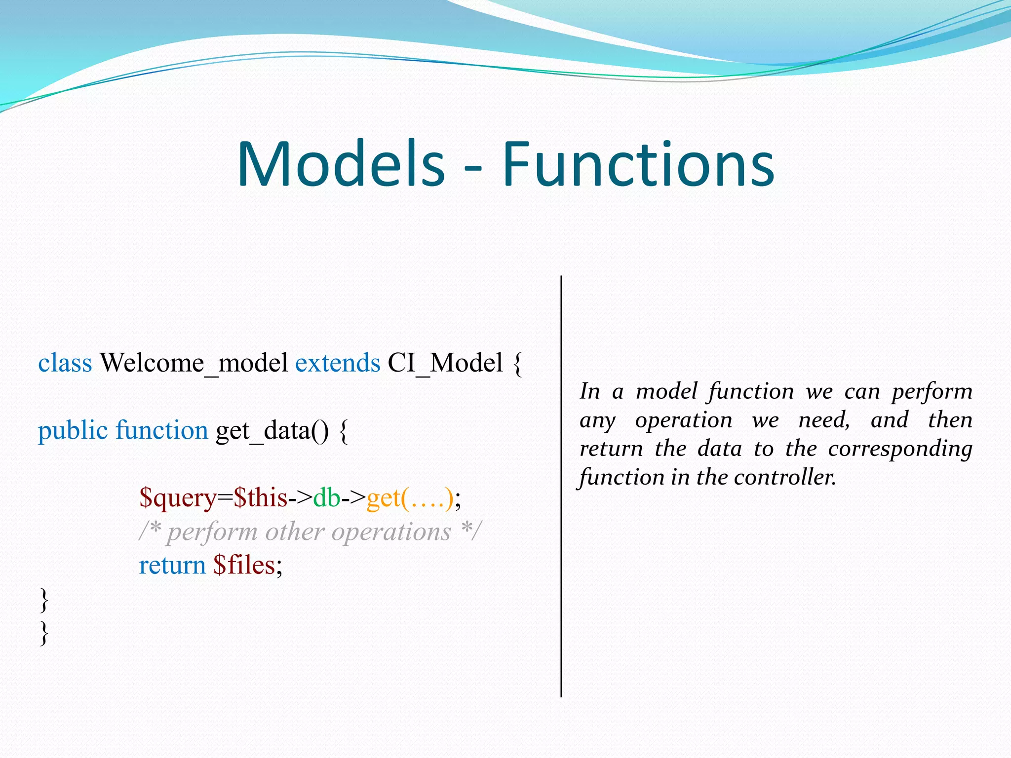 Models - Functions class Welcome_model extends CI_Model { public function get_data() { $query=$this->db->get(….); /* perform other operations */ return $files; } } In a model function we can perform any operation we need, and then return the data to the corresponding function in the controller. 