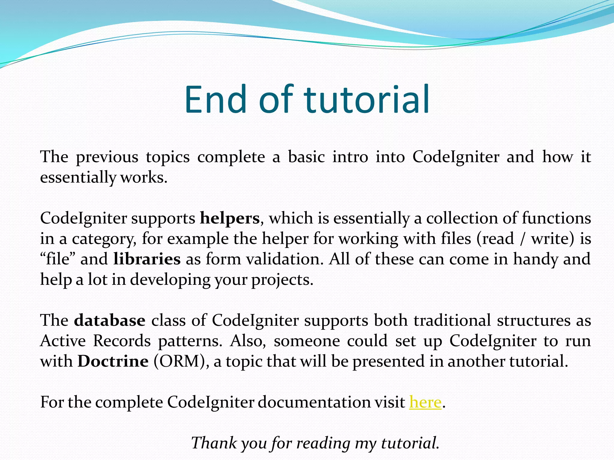 End of tutorial The previous topics complete a basic intro into CodeIgniter and how it essentially works. CodeIgniter supports helpers, which is essentially a collection of functions in a category, for example the helper for working with files (read / write) is “file” and libraries as form validation. All of these can come in handy and help a lot in developing your projects. The database class of CodeIgniter supports both traditional structures as Active Records patterns. Also, someone could set up CodeIgniter to run with Doctrine (ORM), a topic that will be presented in another tutorial. For the complete CodeIgniter documentation visit here. Thank you for reading my tutorial. 