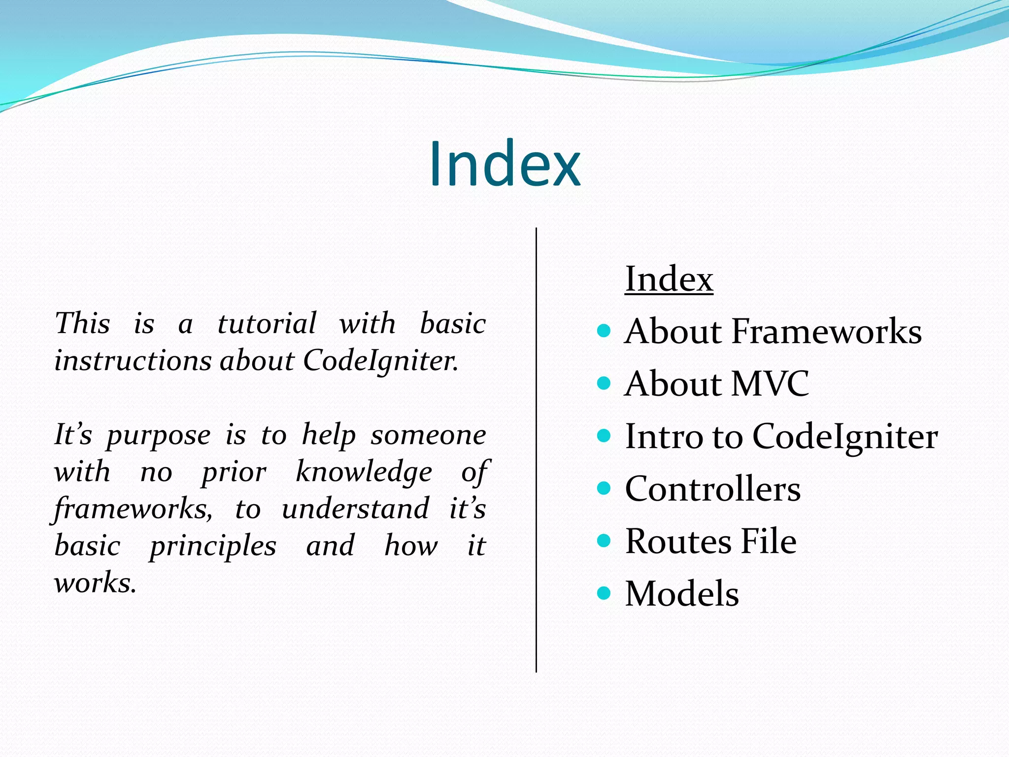Index This is a tutorial with basic instructions about CodeIgniter.  It’s purpose is to help someone with no prior knowledge of frameworks, to understand it’s basic principles and how it works.      Index About Frameworks About MVC Intro to CodeIgniter Controllers Routes File Models 