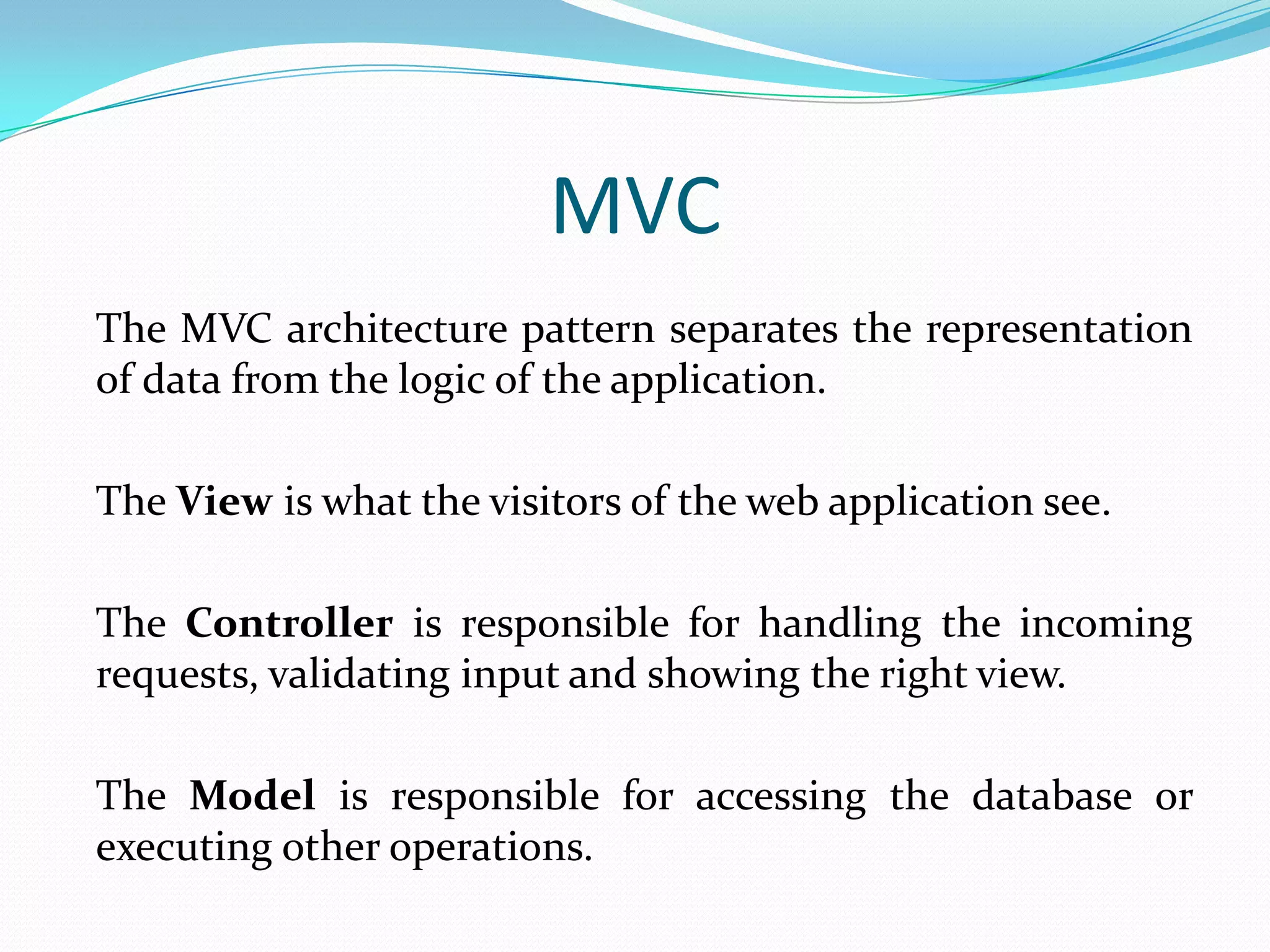 MVC The MVC architecture pattern separates the representation of data from the logic of the application. The View is what the visitors of the web application see. The Controller is responsible for handling the incoming requests, validating input and showing the right view. The Model is responsible for accessing the database or executing other operations. 