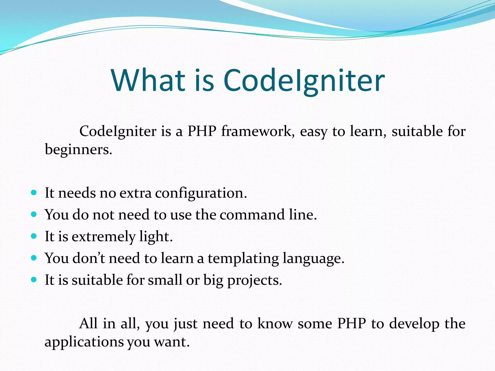 What is CodeIgniter CodeIgniter is a PHP framework, easy to learn, suitable for beginners.  It needs no extra configuration.  You do not need to use the command line.  It is extremely light.  You don’t need to learn a templating language.  It is suitable for small or big projects. All in all, you just need to know some PHP to develop the applications you want. 
