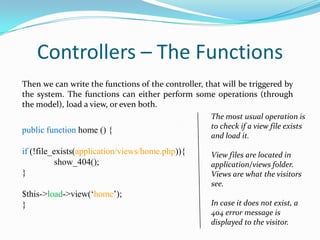 Controllers – The Functions
Then we can write the functions of the controller, that will be triggered by
the system. The functions can either perform some operations (through
the model), load a view, or even both.

public function home () {
if (!file_exists(application/views/home.php)){
show_404();
}
$this->load->view(‘home’);
}

The most usual operation is
to check if a view file exists
and load it.
View files are located in
application/views folder.
Views are what the visitors
see.
In case it does not exist, a
404 error message is
displayed to the visitor.

 