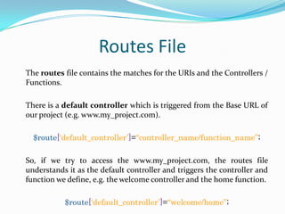 Routes File
The routes file contains the matches for the URIs and the Controllers /
Functions.
There is a default controller which is triggered from the Base URL of
our project (e.g. www.my_project.com).
$route[„default_controller‟]=“controller_name/function_name”;
So, if we try to access the www.my_project.com, the routes file
understands it as the default controller and triggers the controller and
function we define, e.g. the welcome controller and the home function.
$route[„default_controller‟]=“welcome/home”;

 