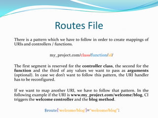 Routes File
There is a pattern which we have to follow in order to create mappings of
URIs and controllers / functions.
my_project.com/class/function/id/
The first segment is reserved for the controller class, the second for the
function and the third of any values we want to pass as arguments
(optional). In case we don’t want to follow this pattern, the URI handler
has to be reconfigured.
If we want to map another URI, we have to follow that pattern. In the
following example if the URI is www.my_project.com/welcome/blog, CI
triggers the welcome controller and the blog method.
$route[„welcome/blog‟]=“welcome/blog”;

 