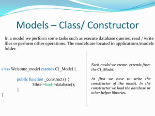 Models – Class/ Constructor
In a model we perform some tasks such as execute database queries, read / write
files or perform other operations. The models are located in applications/models
folder.

class Welcome_model extends CI_Model {

Each model we create, extends from
the CI_Model.

public function _construct () {
$this->load->database();
}

At first we have to write the
constructor of the model. In the
constructor we load the database or
other helper libraries.

}

 