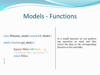 Models - Functions
class Welcome_model extends CI_Model {
public function get_data() {
$query=$this->db->get(….);
/* perform other operations */
return $files;
}
}

In a model function we can perform
any operation we need, and then
return the data to the corresponding
function in the controller.

 