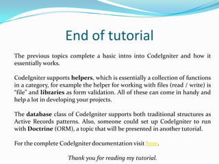 End of tutorial
The previous topics complete a basic intro into CodeIgniter and how it
essentially works.
CodeIgniter supports helpers, which is essentially a collection of functions
in a category, for example the helper for working with files (read / write) is
“file” and libraries as form validation. All of these can come in handy and
help a lot in developing your projects.
The database class of CodeIgniter supports both traditional structures as
Active Records patterns. Also, someone could set up CodeIgniter to run
with Doctrine (ORM), a topic that will be presented in another tutorial.
For the complete CodeIgniter documentation visit here.
Thank you for reading my tutorial.

 
