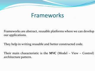 Frameworks
Frameworks are abstract, reusable platforms where we can develop
our applications.

They help in writing reusable and better constructed code.
Their main characteristic is the MVC (Model – View – Control)
architecture pattern.

 