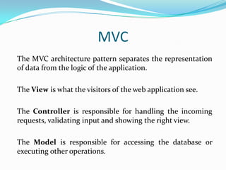 MVC
The MVC architecture pattern separates the representation
of data from the logic of the application.
The View is what the visitors of the web application see.
The Controller is responsible for handling the incoming
requests, validating input and showing the right view.
The Model is responsible for accessing the database or
executing other operations.

 