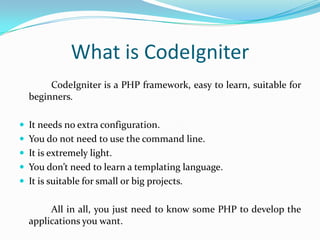 What is CodeIgniter
CodeIgniter is a PHP framework, easy to learn, suitable for
beginners.
 It needs no extra configuration.
 You do not need to use the command line.

 It is extremely light.
 You don’t need to learn a templating language.
 It is suitable for small or big projects.

All in all, you just need to know some PHP to develop the
applications you want.

 