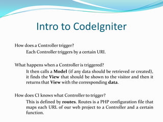 Intro to CodeIgniter
How does a Controller trigger?
Each Controller triggers by a certain URI.
What happens when a Controller is triggered?
It then calls a Model (if any data should be retrieved or created),
it finds the View that should be shown to the visitor and then it
returns that View with the corresponding data.
How does CI knows what Controller to trigger?
This is defined by routes. Routes is a PHP configuration file that
maps each URL of our web project to a Controller and a certain
function.

 
