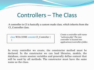 Controllers – The Class
A controller in CI is basically a custom made class, which inherits from the
CI_Controller class.

class WELCOME extends CI_Controller {
}

Create a controller with name
“welcome.php”. The new
controller is located into
applications/controllers folder.

In every controller we create, the constructor method must be
declared. In the constructor we can load libraries, models, the
database, create session variables and generally define content that
will be used by all methods. The constructor must have the same
name as the class.

 