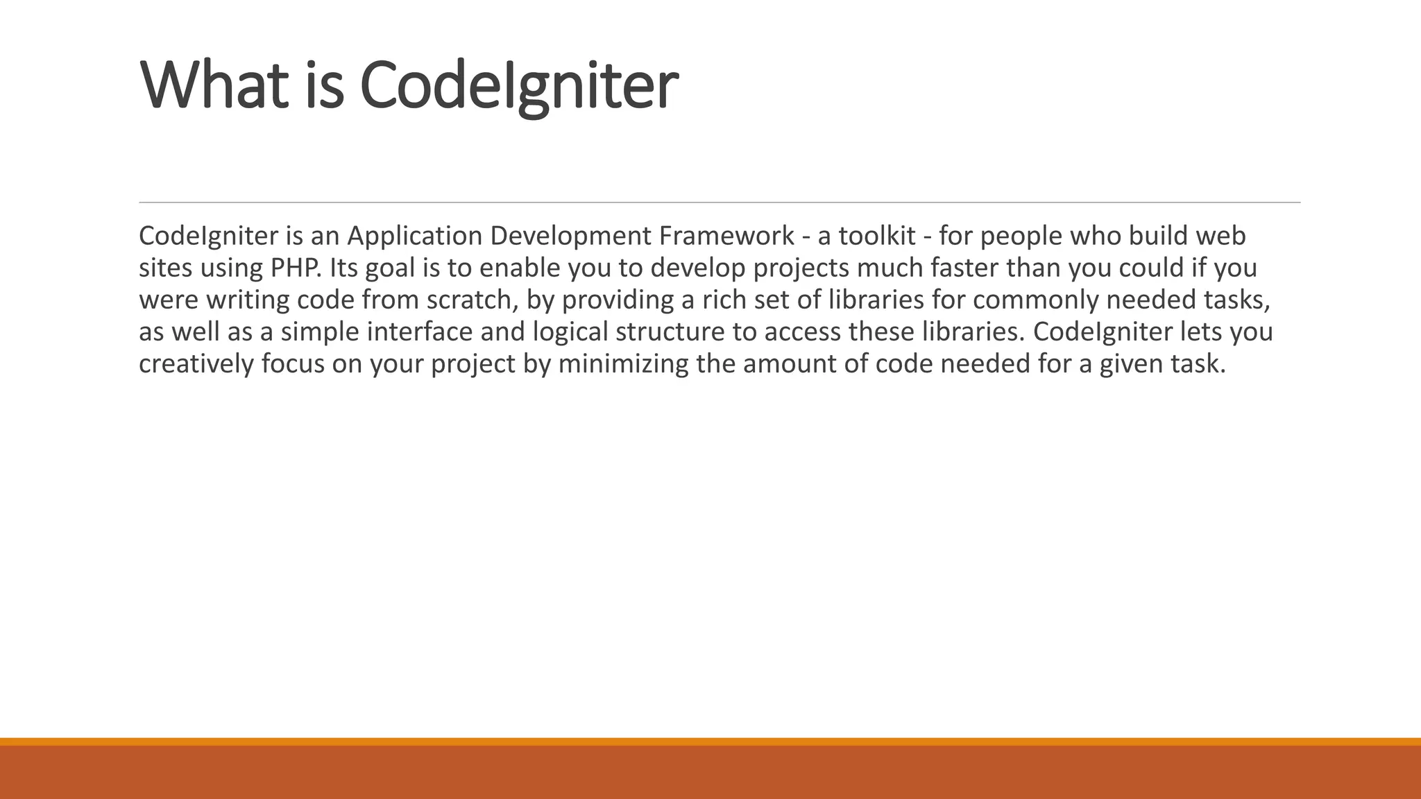 What is CodeIgniter
CodeIgniter is an Application Development Framework - a toolkit - for people who build web
sites using PHP. Its goal is to enable you to develop projects much faster than you could if you
were writing code from scratch, by providing a rich set of libraries for commonly needed tasks,
as well as a simple interface and logical structure to access these libraries. CodeIgniter lets you
creatively focus on your project by minimizing the amount of code needed for a given task.
 
