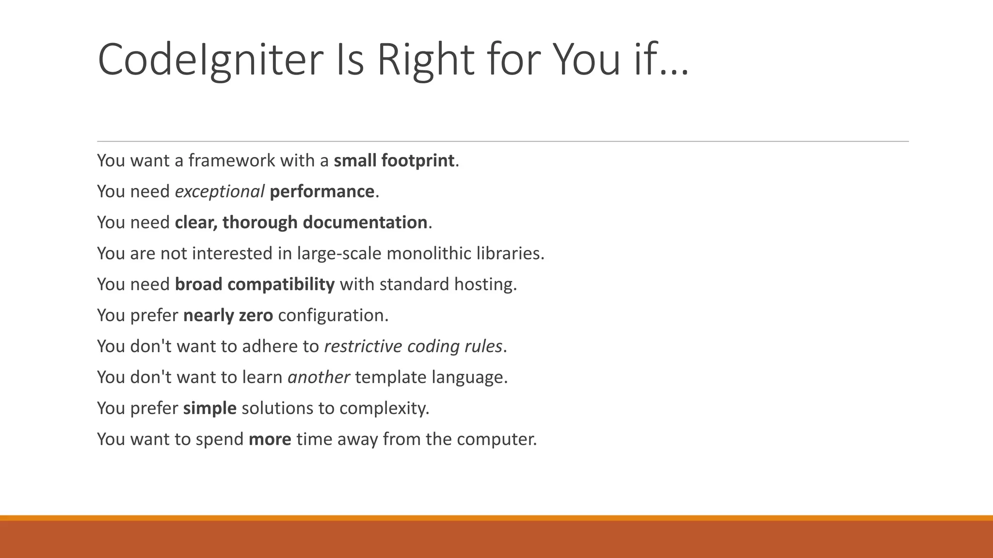 CodeIgniter Is Right for You if…
You want a framework with a small footprint.
You need exceptional performance.
You need clear, thorough documentation.
You are not interested in large-scale monolithic libraries.
You need broad compatibility with standard hosting.
You prefer nearly zero configuration.
You don't want to adhere to restrictive coding rules.
You don't want to learn another template language.
You prefer simple solutions to complexity.
You want to spend more time away from the computer.
 
