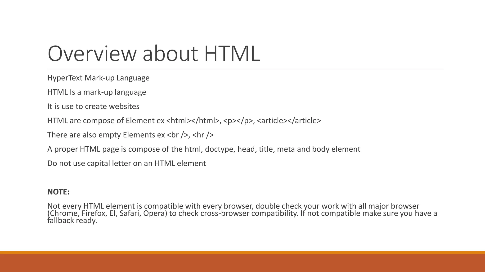 Overview about HTML
HyperText Mark-up Language
HTML Is a mark-up language
It is use to create websites
HTML are compose of Element ex <html></html>, <p></p>, <article></article>
There are also empty Elements ex <br />, <hr />
A proper HTML page is compose of the html, doctype, head, title, meta and body element
Do not use capital letter on an HTML element
NOTE:
Not every HTML element is compatible with every browser, double check your work with all major browser
(Chrome, Firefox, EI, Safari, Opera) to check cross-browser compatibility. If not compatible make sure you have a
fallback ready.
 